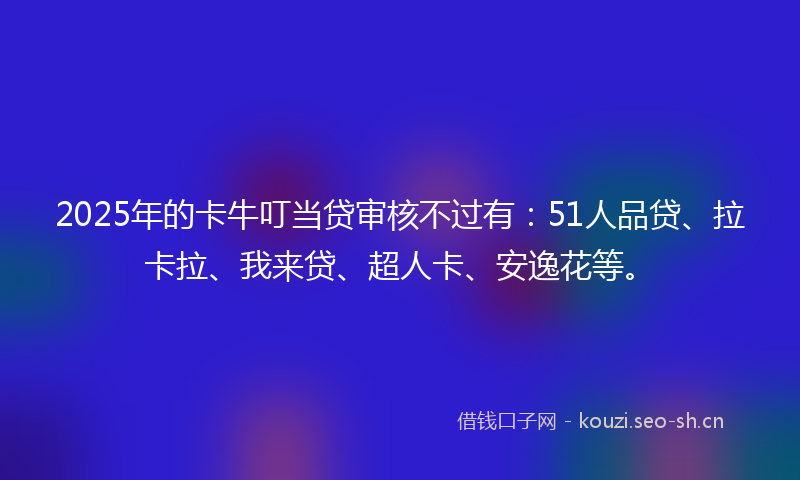2025年的卡牛叮当贷审核不过有：51人品贷、拉卡拉、我来贷、超人卡、安逸花等。