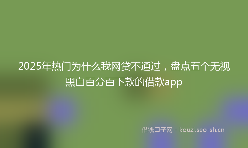 2025年热门为什么我网贷不通过，盘点五个无视黑白百分百下款的借款app