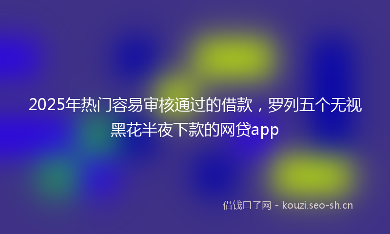 2025年热门容易审核通过的借款，罗列五个无视黑花半夜下款的网贷app