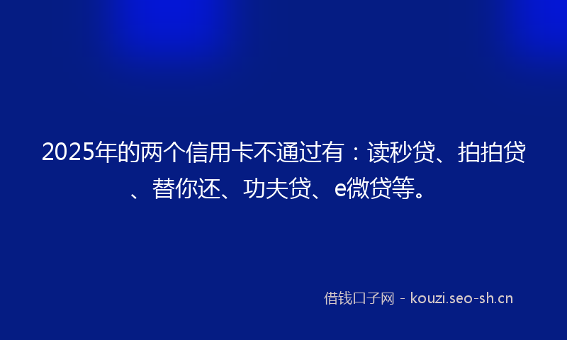 2025年的两个信用卡不通过有：读秒贷、拍拍贷、替你还、功夫贷、e微贷等。