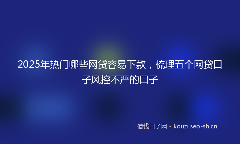2025年热门哪些网贷容易下款，梳理五个网贷口子风控不严的口子