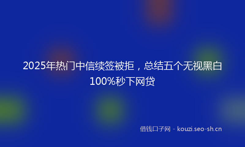 2025年热门中信续签被拒，总结五个无视黑白100%秒下网贷