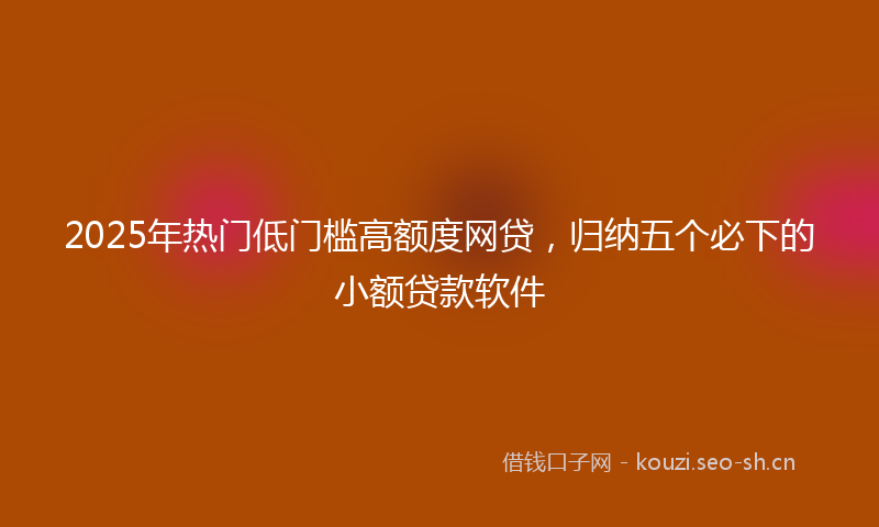 2025年热门低门槛高额度网贷，归纳五个必下的小额贷款软件