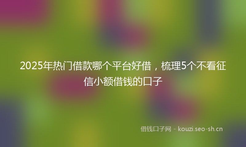 2025年热门借款哪个平台好借，梳理5个不看征信小额借钱的口子