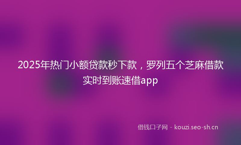 2025年热门小额贷款秒下款，罗列五个芝麻借款实时到账速借app