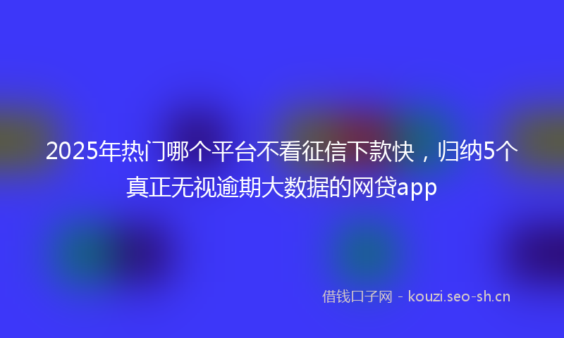 2025年热门哪个平台不看征信下款快，归纳5个真正无视逾期大数据的网贷app