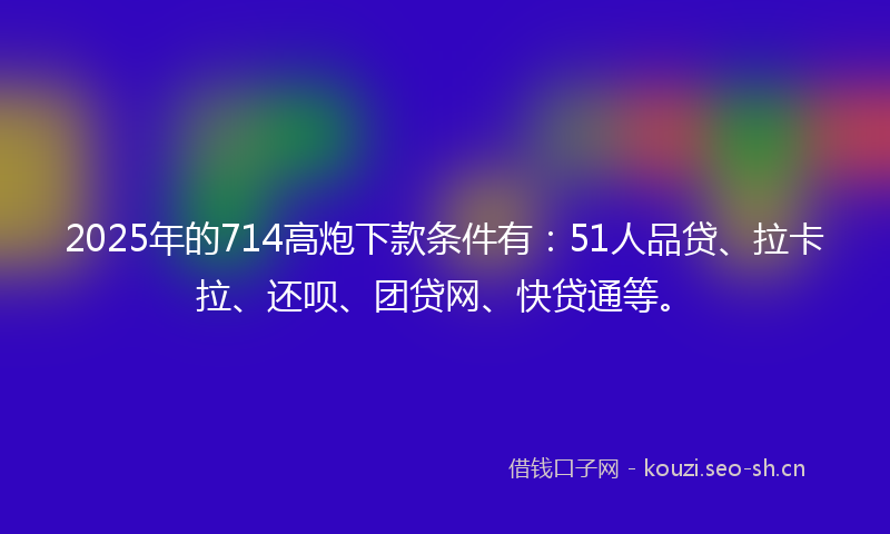 2025年的714高炮下款条件有：51人品贷、拉卡拉、还呗、团贷网、快贷通等。