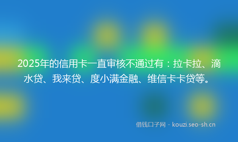 2025年的信用卡一直审核不通过有：拉卡拉、滴水贷、我来贷、度小满金融、维信卡卡贷等。