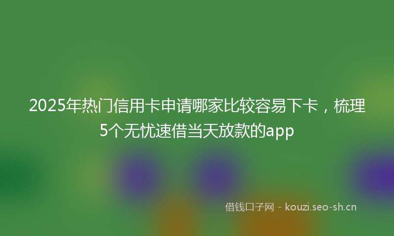 2025年热门信用卡申请哪家比较容易下卡，梳理5个无忧速借当天放款的app