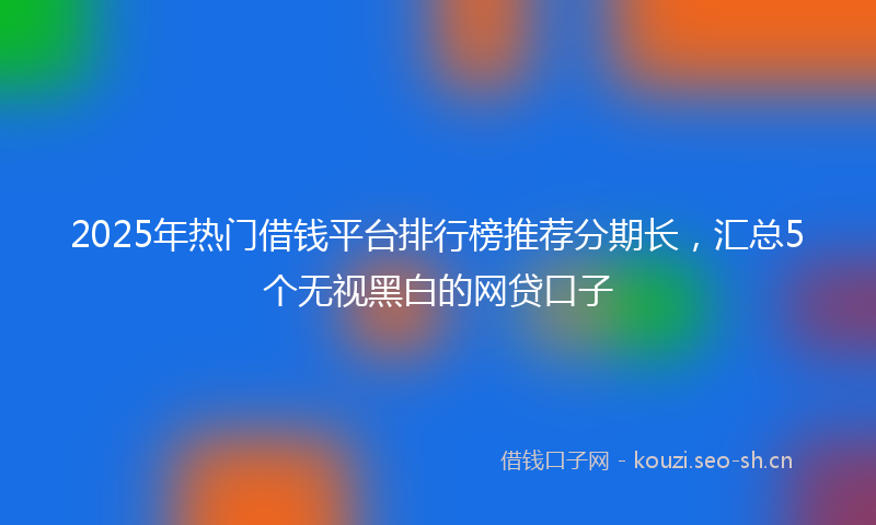 2025年热门借钱平台排行榜推荐分期长，汇总5个无视黑白的网贷口子