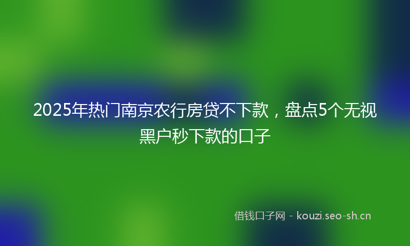 2025年热门南京农行房贷不下款，盘点5个无视黑户秒下款的口子