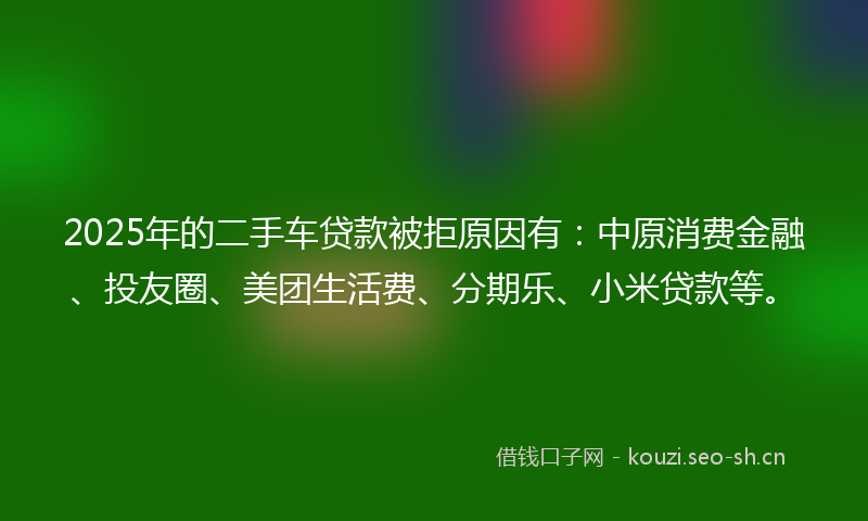 2025年的二手车贷款被拒原因有：中原消费金融、投友圈、美团生活费、分期乐、小米贷款等。