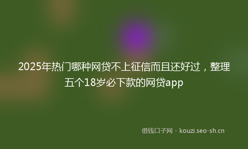 2025年热门哪种网贷不上征信而且还好过，整理五个18岁必下款的网贷app