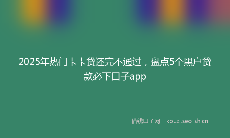 2025年热门卡卡贷还完不通过，盘点5个黑户贷款必下口子app