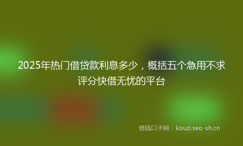 2025年热门借贷款利息多少,概括五个急用不求评分快借无忧的平台