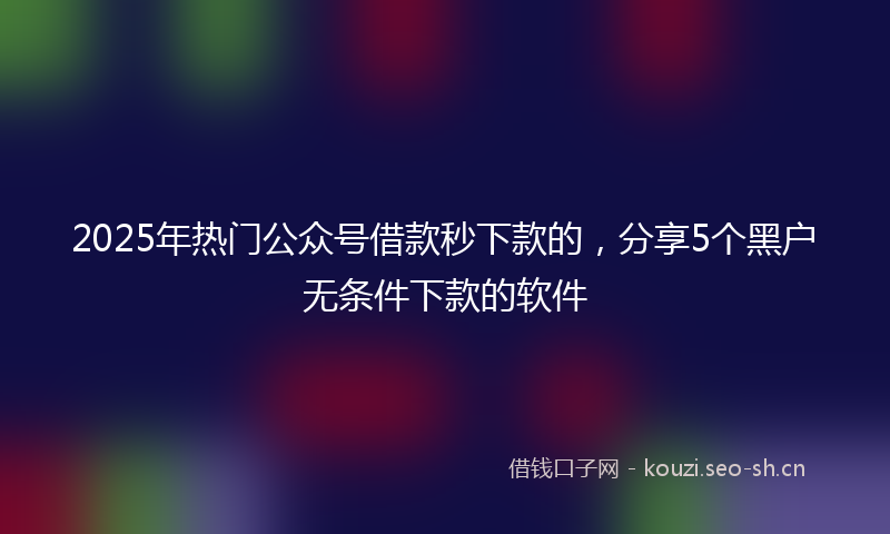 2025年热门公众号借款秒下款的，分享5个黑户无条件下款的软件