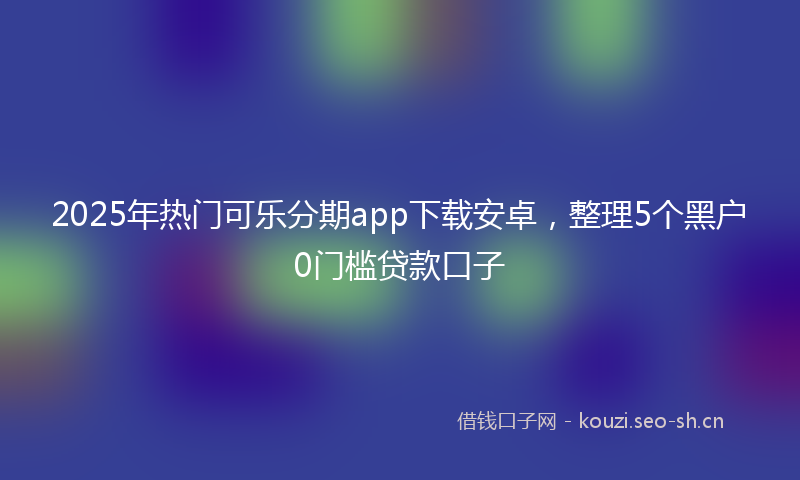 2025年热门可乐分期app下载安卓，整理5个黑户0门槛贷款口子