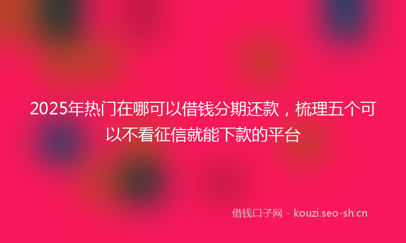 2025年热门在哪可以借钱分期还款，梳理五个可以不看征信就能下款的平台