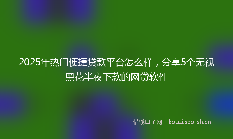 2025年热门便捷贷款平台怎么样，分享5个无视黑花半夜下款的网贷软件