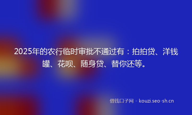 2025年的农行临时审批不通过有：拍拍贷、洋钱罐、花呗、随身贷、替你还等。