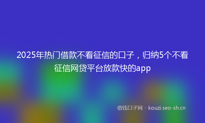 2025年热门借款不看征信的口子，归纳5个不看征信网贷平台放款快的app