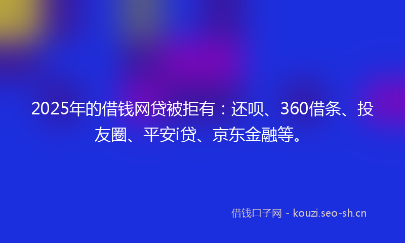 2025年的借钱网贷被拒有：还呗、360借条、投友圈、平安i贷、京东金融等。