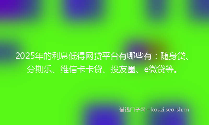 2025年的利息低得网贷平台有哪些有：随身贷、分期乐、维信卡卡贷、投友圈、e微贷等。