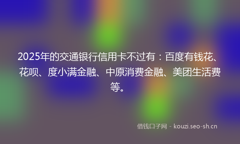 2025年的交通银行信用卡不过有：百度有钱花、花呗、度小满金融、中原消费金融、美团生活费等。