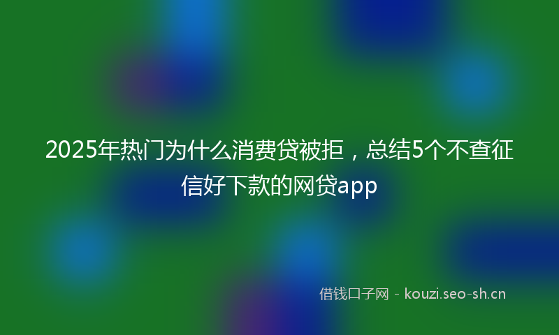 2025年热门为什么消费贷被拒，总结5个不查征信好下款的网贷app