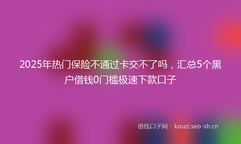 2025年热门保险不通过卡交不了吗，汇总5个黑户借钱0门槛极速下款口子