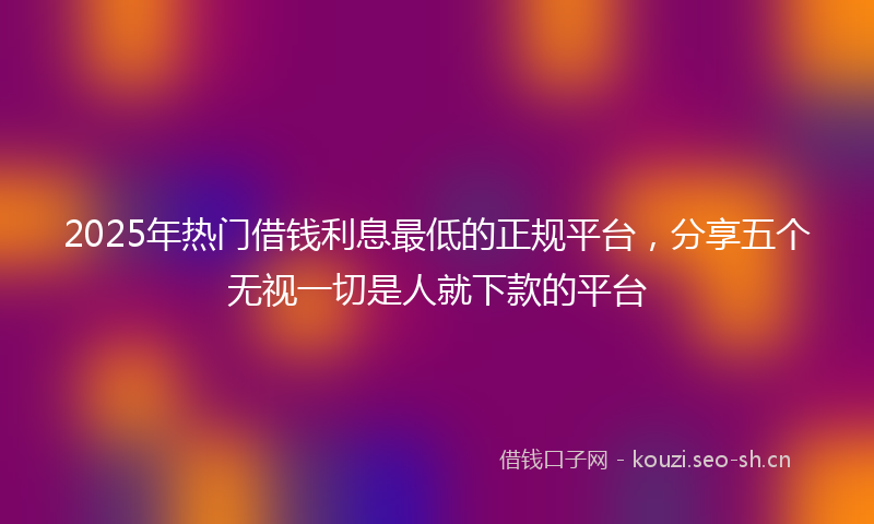 2025年热门借钱利息最低的正规平台，分享五个无视一切是人就下款的平台