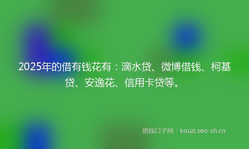 2025年的借有钱花有：滴水贷、微博借钱、柯基贷、安逸花、信用卡贷等。