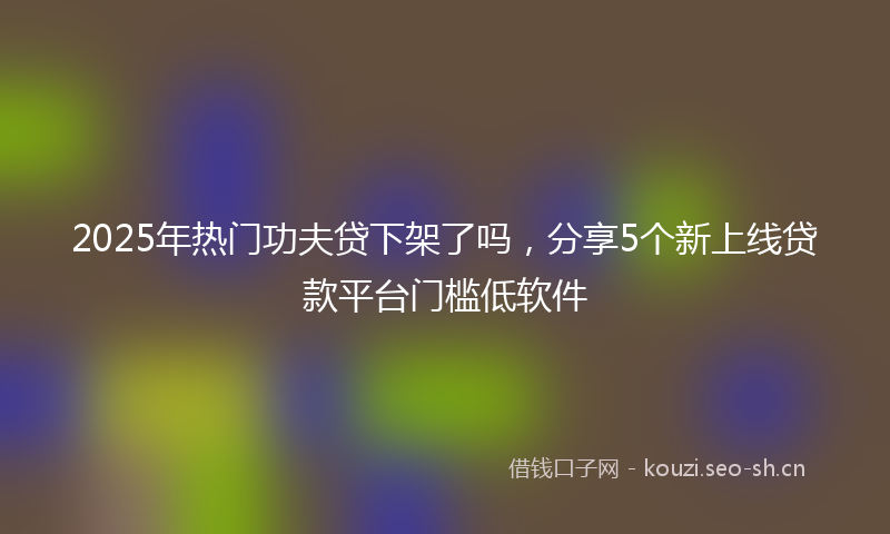 2025年热门功夫贷下架了吗，分享5个新上线贷款平台门槛低软件