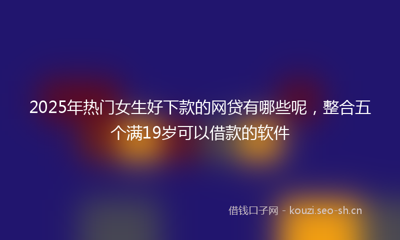2025年热门女生好下款的网贷有哪些呢，整合五个满19岁可以借款的软件