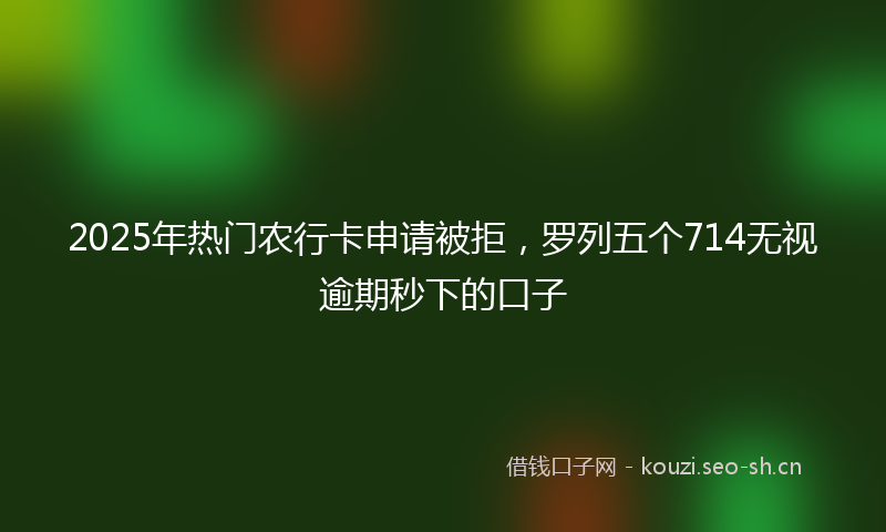 2025年热门农行卡申请被拒，罗列五个714无视逾期秒下的口子