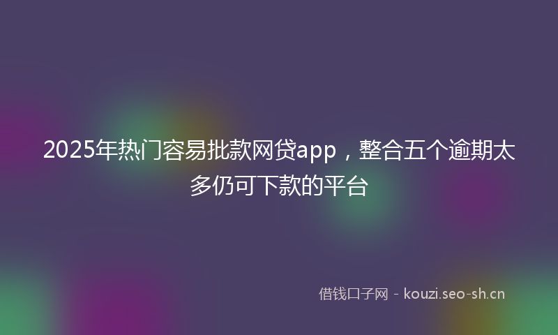 2025年热门容易批款网贷app，整合五个逾期太多仍可下款的平台