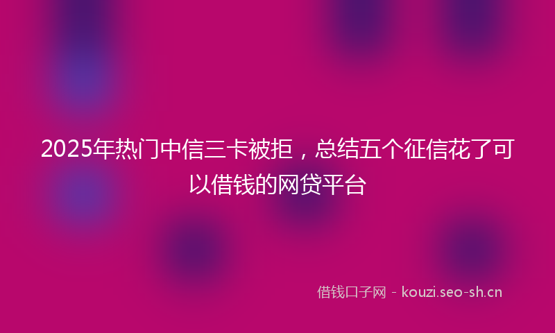 2025年热门中信三卡被拒，总结五个征信花了可以借钱的网贷平台