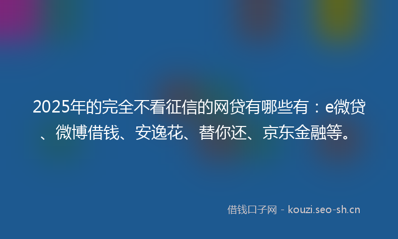 2025年的完全不看征信的网贷有哪些有：e微贷、微博借钱、安逸花、替你还、京东金融等。