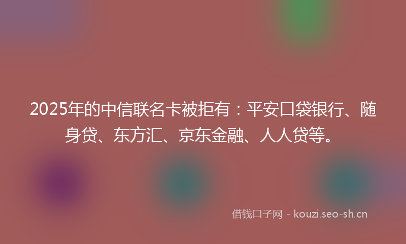 2025年的中信联名卡被拒有：平安口袋银行、随身贷、东方汇、京东金融、人人贷等。