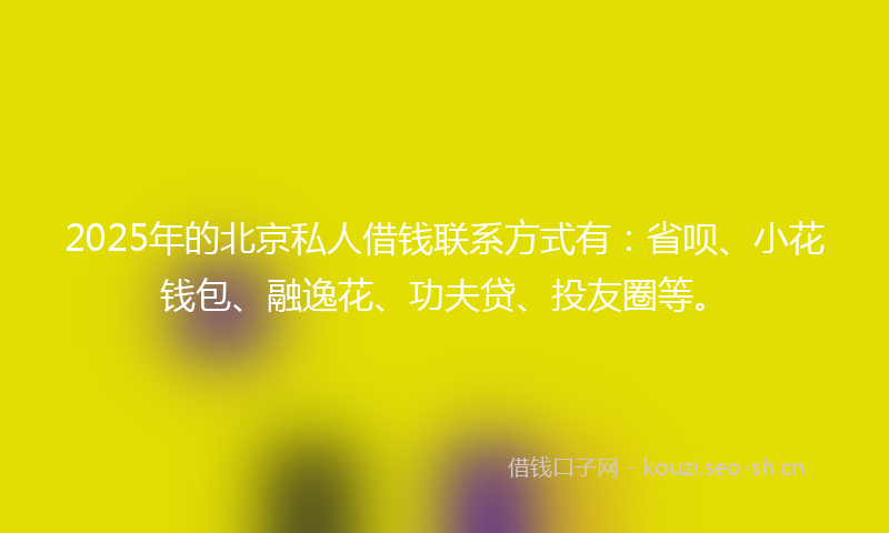 2025年的北京私人借钱联系方式有：省呗、小花钱包、融逸花、功夫贷、投友圈等。