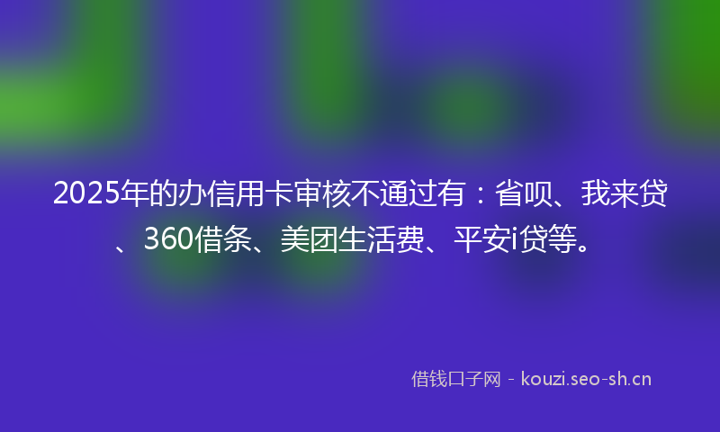 2025年的办信用卡审核不通过有：省呗、我来贷、360借条、美团生活费、平安i贷等。