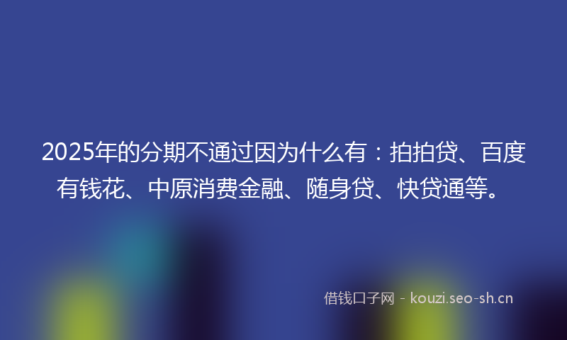 2025年的分期不通过因为什么有：拍拍贷、百度有钱花、中原消费金融、随身贷、快贷通等。