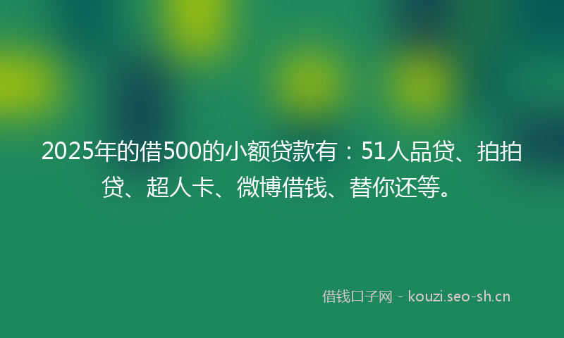 2025年的借500的小额贷款有：51人品贷、拍拍贷、超人卡、微博借钱、替你还等。
