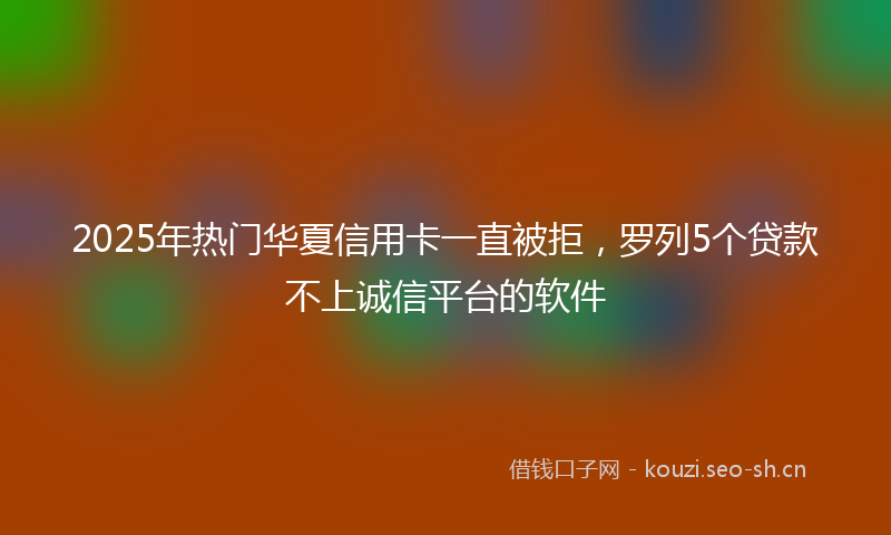 2025年热门华夏信用卡一直被拒,罗列5个贷款不上诚信平台的软件