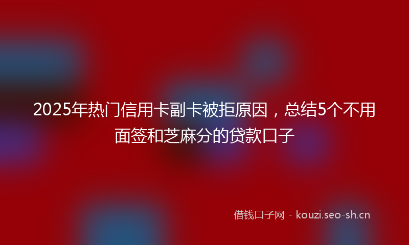 2025年热门信用卡副卡被拒原因，总结5个不用面签和芝麻分的贷款口子