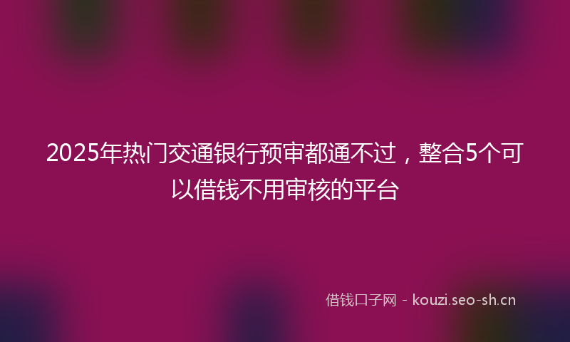 2025年热门交通银行预审都通不过，整合5个可以借钱不用审核的平台