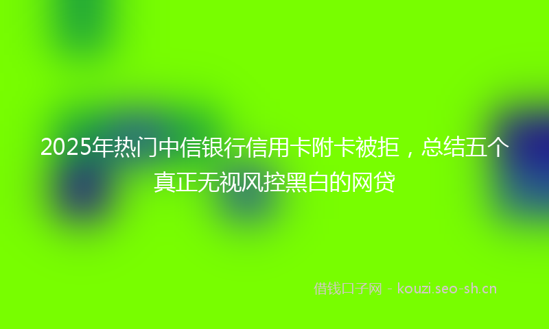 2025年热门中信银行信用卡附卡被拒，总结五个真正无视风控黑白的网贷