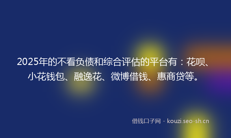 2025年的不看负债和综合评估的平台有：花呗、小花钱包、融逸花、微博借钱、惠商贷等。