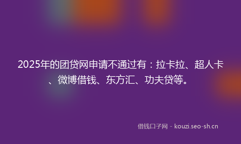 2025年的团贷网申请不通过有：拉卡拉、超人卡、微博借钱、东方汇、功夫贷等。