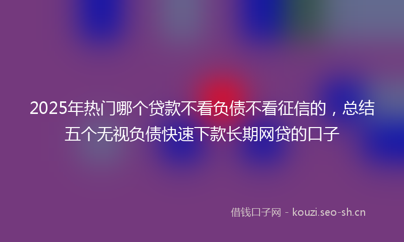 2025年热门哪个贷款不看负债不看征信的，总结五个无视负债快速下款长期网贷的口子